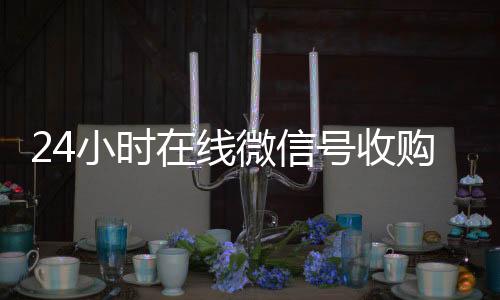 24小时在线微信号收购微信号收购（24小时收购微信号说坑网）